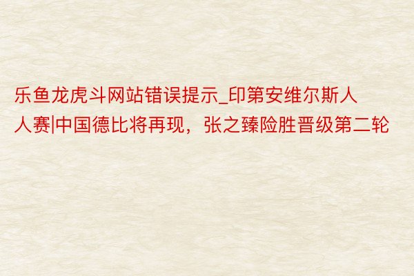 乐鱼龙虎斗网站错误提示_印第安维尔斯人人赛|中国德比将再现，张之臻险胜晋级第二轮