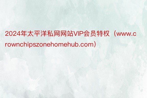 2024年太平洋私网网站VIP会员特权（www.crownchipszonehomehub.com）