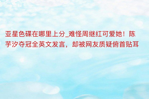 亚星色碟在哪里上分_难怪周继红可爱她！陈芋汐夺冠全英文发言，却被网友质疑俯首贴耳