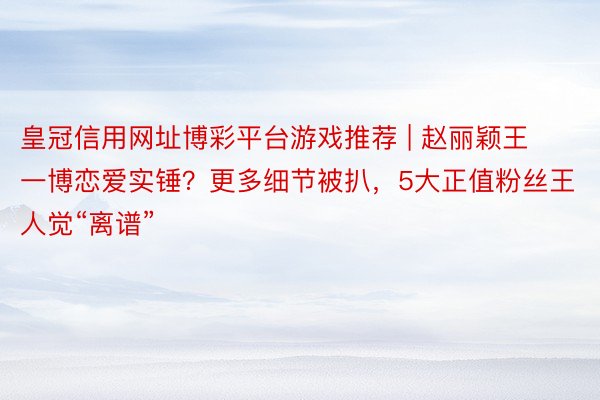 皇冠信用网址博彩平台游戏推荐 | 赵丽颖王一博恋爱实锤？更多细节被扒，5大正值粉丝王人觉“离谱”