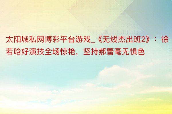 太阳城私网博彩平台游戏_《无线杰出班2》：徐若晗好演技全场惊艳，坚持郝蕾毫无惧色