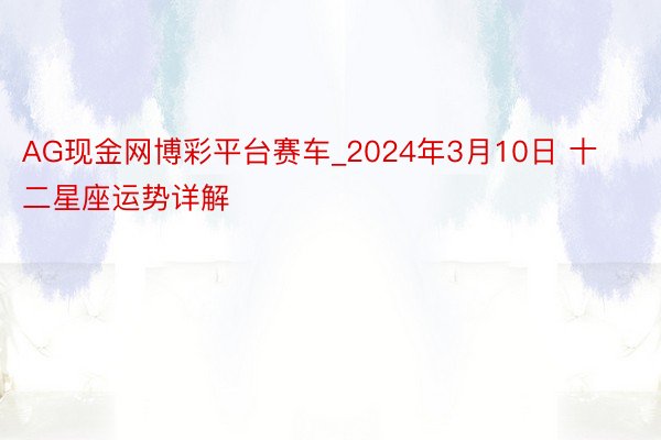 AG现金网博彩平台赛车_2024年3月10日 十二星座运势详解