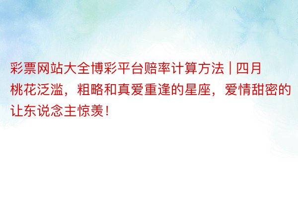 彩票网站大全博彩平台赔率计算方法 | 四月桃花泛滥，粗略和真爱重逢的星座，爱情甜密的让东说念主惊羡！