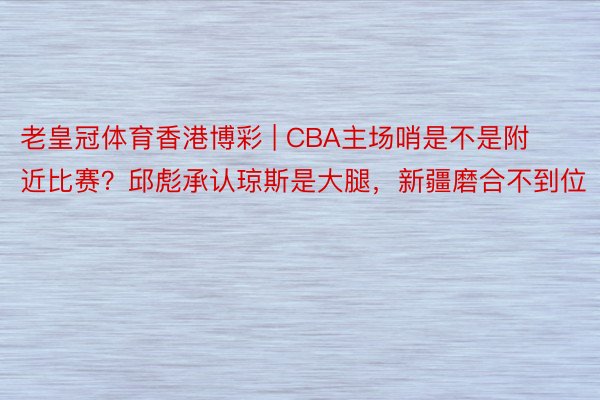 老皇冠体育香港博彩 | CBA主场哨是不是附近比赛？邱彪承认琼斯是大腿，新疆磨合不到位