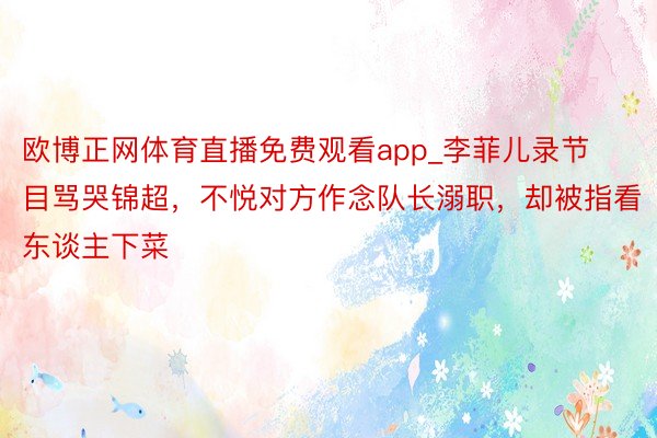 欧博正网体育直播免费观看app_李菲儿录节目骂哭锦超，不悦对方作念队长溺职，却被指看东谈主下菜