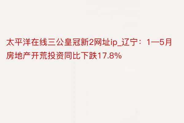 太平洋在线三公皇冠新2网址ip_辽宁：1—5月房地产开荒投资同比下跌17.8%