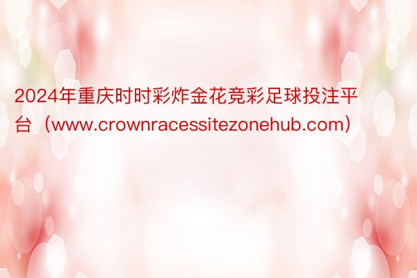 2024年重庆时时彩炸金花竞彩足球投注平台（www.crownracessitezonehub.com）