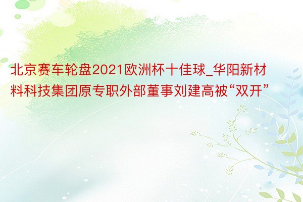 北京赛车轮盘2021欧洲杯十佳球_华阳新材料科技集团原专职外部董事刘建高被“双开”