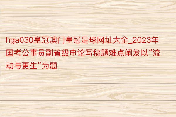 hga030皇冠澳门皇冠足球网址大全_2023年国考公事员副省级申论写稿题难点阐发以“流动与更生”为题