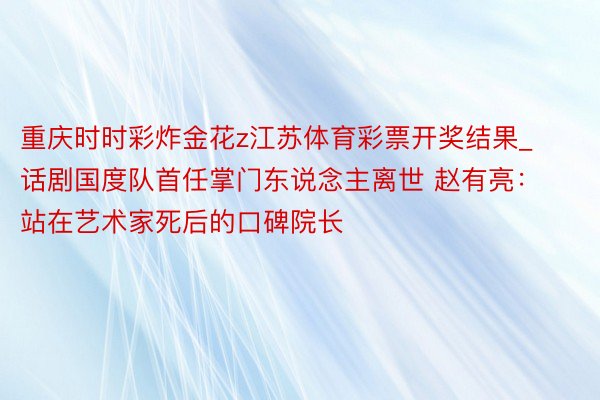 重庆时时彩炸金花z江苏体育彩票开奖结果_话剧国度队首任掌门东说念主离世 赵有亮：站在艺术家死后的口碑院长