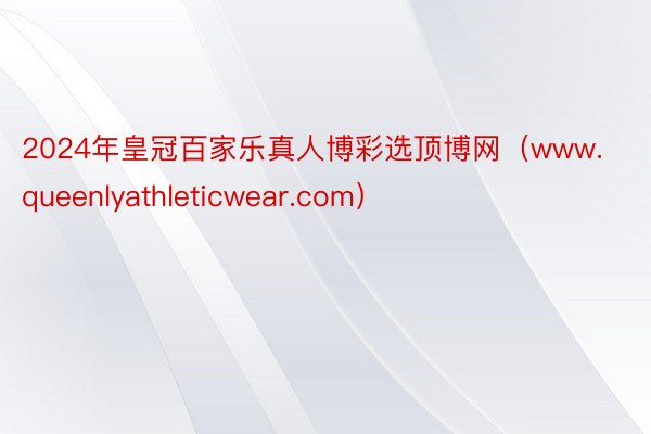 2024年皇冠百家乐真人博彩选顶博网（www.queenlyathleticwear.com）