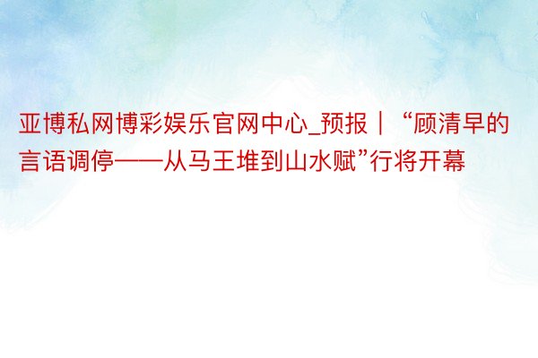 亚博私网博彩娱乐官网中心_预报｜ “顾清早的言语调停——从马王堆到山水赋”行将开幕