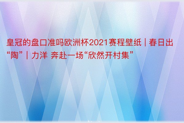 皇冠的盘口准吗欧洲杯2021赛程壁纸 | 春日出“陶”｜力洋 奔赴一场“欣然开村集”