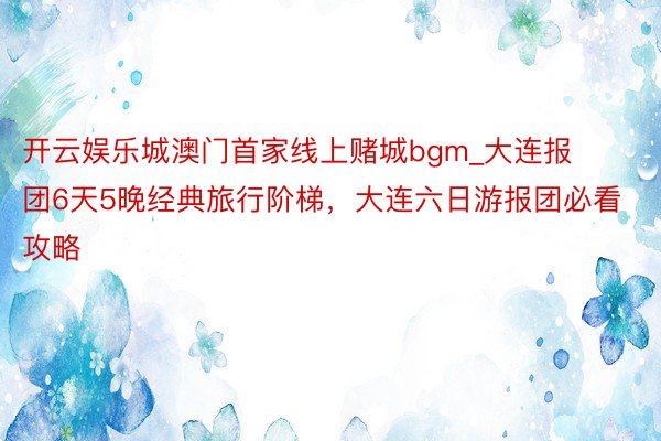 开云娱乐城澳门首家线上赌城bgm_大连报团6天5晚经典旅行阶梯，大连六日游报团必看攻略