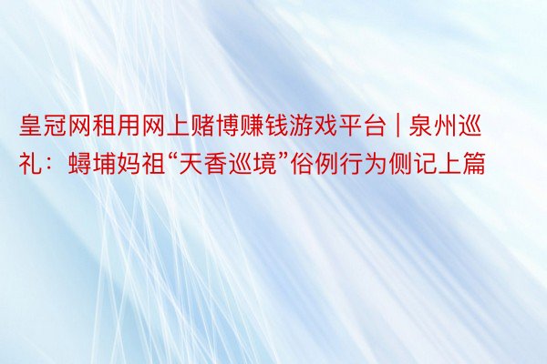 皇冠网租用网上赌博赚钱游戏平台 | 泉州巡礼：蟳埔妈祖“天香巡境”俗例行为侧记上篇