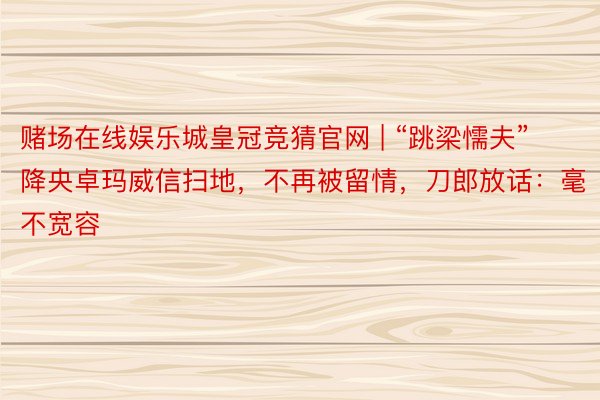 赌场在线娱乐城皇冠竞猜官网 | “跳梁懦夫”降央卓玛威信扫地，不再被留情，刀郎放话：毫不宽容