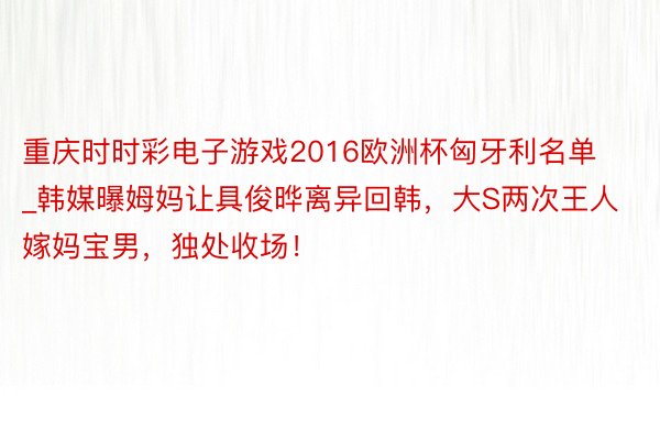 重庆时时彩电子游戏2016欧洲杯匈牙利名单_韩媒曝姆妈让具俊晔离异回韩，大S两次王人嫁妈宝男，独处收场！