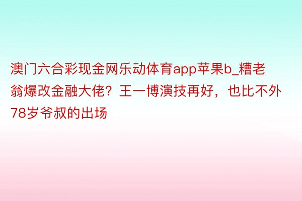 澳门六合彩现金网乐动体育app苹果b_糟老翁爆改金融大佬？王一博演技再好，也比不外78岁爷叔的出场