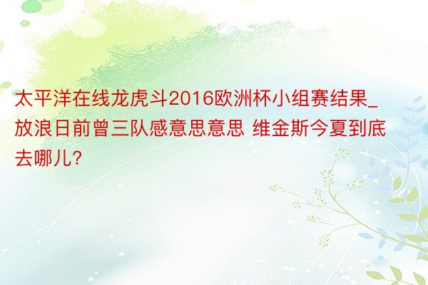 太平洋在线龙虎斗2016欧洲杯小组赛结果_放浪日前曾三队感意思意思 维金斯今夏到底去哪儿?