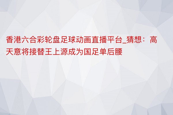 香港六合彩轮盘足球动画直播平台_猜想：高天意将接替王上源成为国足单后腰