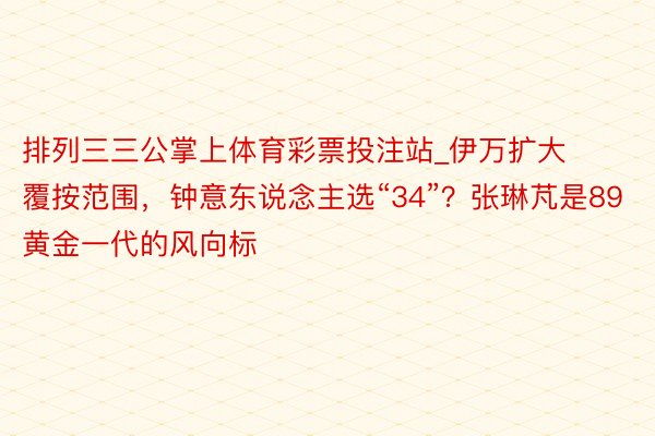 排列三三公掌上体育彩票投注站_伊万扩大覆按范围，钟意东说念主选“34”？张琳芃是89黄金一代的风向标