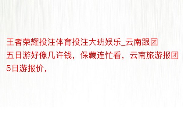 王者荣耀投注体育投注大班娱乐_云南跟团五日游好像几许钱，保藏连忙看，云南旅游报团5日游报价，