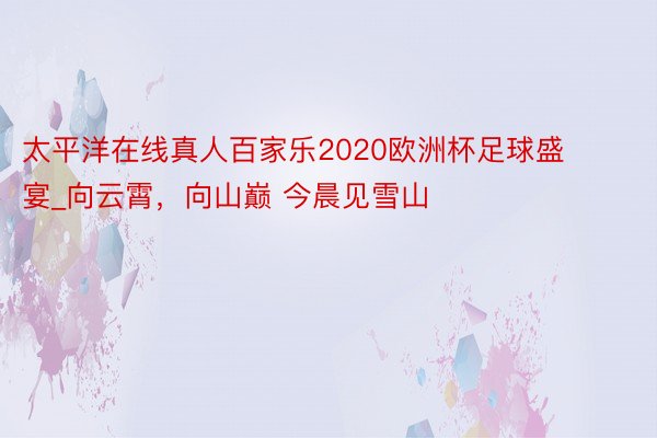 太平洋在线真人百家乐2020欧洲杯足球盛宴_向云霄，向山巅 今晨见雪山