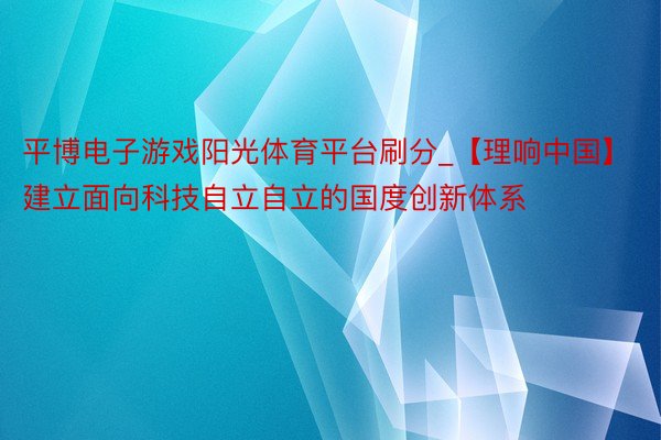 平博电子游戏阳光体育平台刷分_【理响中国】建立面向科技自立自立的国度创新体系