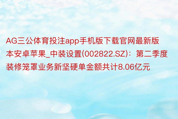 AG三公体育投注app手机版下载官网最新版本安卓苹果_中装设置(002822.SZ)：第二季度装修笼罩业务新坚硬单金额共计8.06亿元