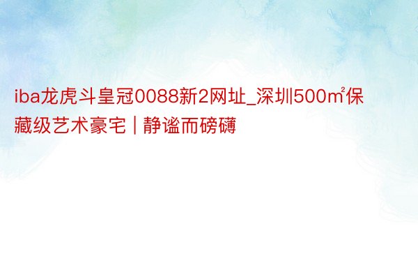 iba龙虎斗皇冠0088新2网址_深圳500㎡保藏级艺术豪宅 | 静谧而磅礴