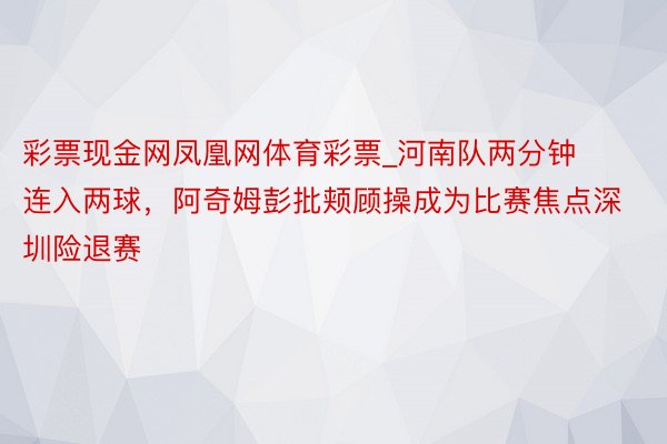 彩票现金网凤凰网体育彩票_河南队两分钟连入两球，阿奇姆彭批颊顾操成为比赛焦点深圳险退赛