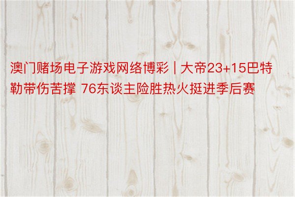 澳门赌场电子游戏网络博彩 | 大帝23+15巴特勒带伤苦撑 76东谈主险胜热火挺进季后赛