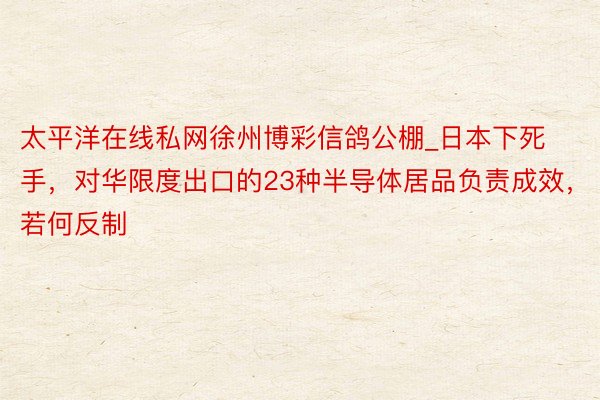 太平洋在线私网徐州博彩信鸽公棚_日本下死手，对华限度出口的23种半导体居品负责成效，若何反制