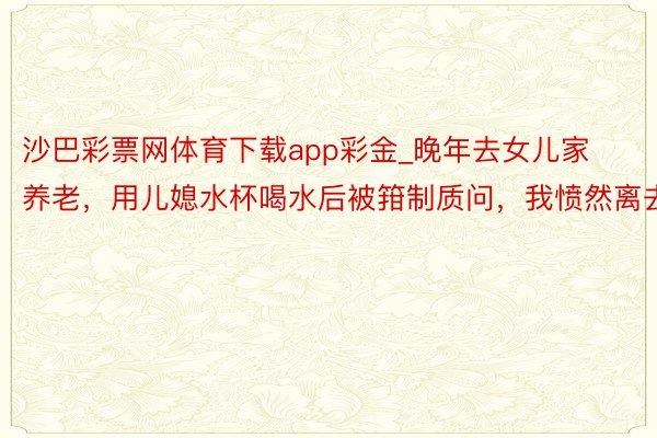 沙巴彩票网体育下载app彩金_晚年去女儿家养老，用儿媳水杯喝水后被箝制质问，我愤然离去