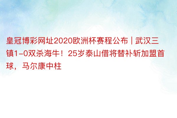 皇冠博彩网址2020欧洲杯赛程公布 | 武汉三镇1-0双杀海牛！25岁泰山借将替补斩加盟首球，马尔康中柱