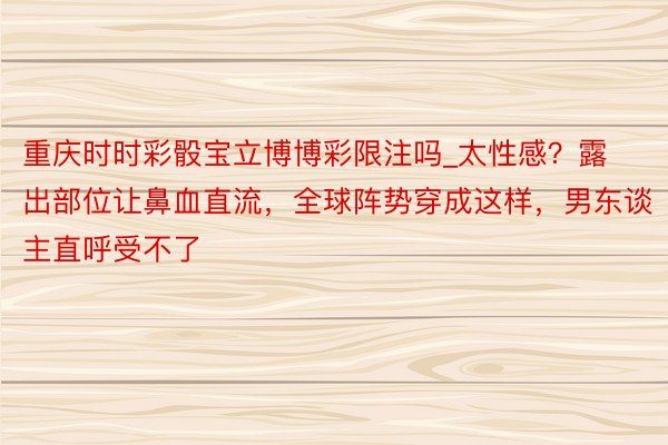 重庆时时彩骰宝立博博彩限注吗_太性感？露出部位让鼻血直流，全球阵势穿成这样，男东谈主直呼受不了