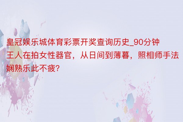 皇冠娱乐城体育彩票开奖查询历史_90分钟王人在拍女性器官，从日间到薄暮，照相师手法娴熟乐此不疲？