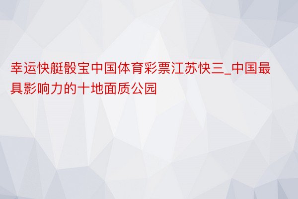 幸运快艇骰宝中国体育彩票江苏快三_中国最具影响力的十地面质公园