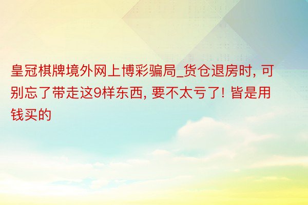 皇冠棋牌境外网上博彩骗局_货仓退房时， 可别忘了带走这9样东西， 要不太亏了! 皆是用钱买的