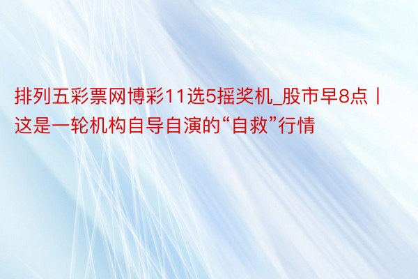 排列五彩票网博彩11选5摇奖机_股市早8点丨这是一轮机构自导自演的“自救”行情