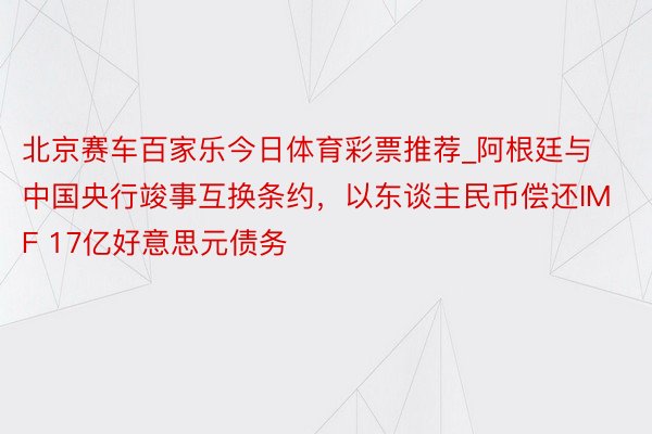 北京赛车百家乐今日体育彩票推荐_阿根廷与中国央行竣事互换条约，以东谈主民币偿还IMF 17亿好意思元债务