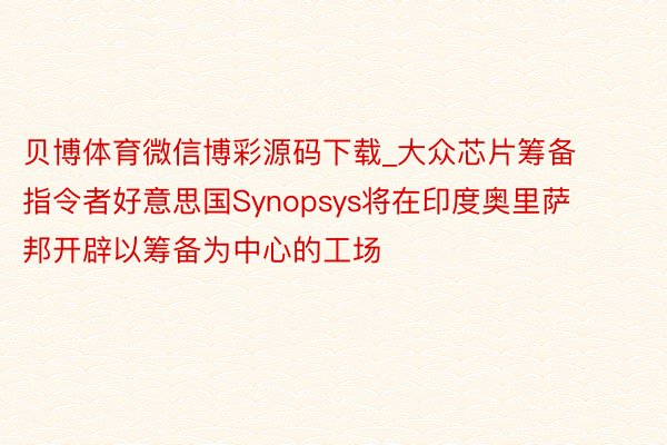 贝博体育微信博彩源码下载_大众芯片筹备指令者好意思国Synopsys将在印度奥里萨邦开辟以筹备为中心的工场