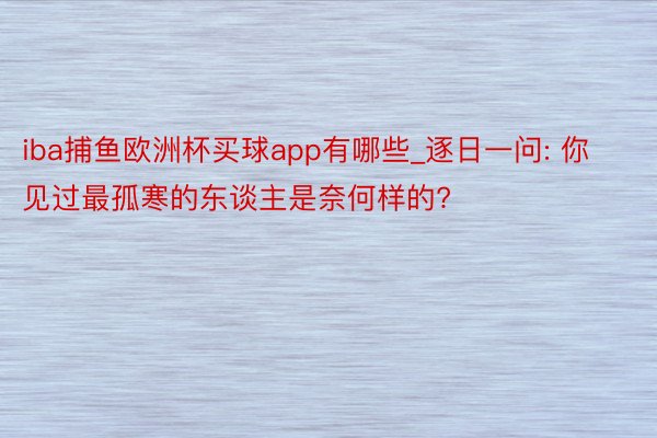 iba捕鱼欧洲杯买球app有哪些_逐日一问: 你见过最孤寒的东谈主是奈何样的?