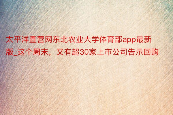 太平洋直营网东北农业大学体育部app最新版_这个周末，又有超30家上市公司告示回购