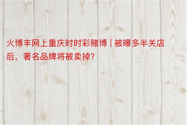 火博丰网上重庆时时彩赌博 | 被曝多半关店后，著名品牌将被卖掉？