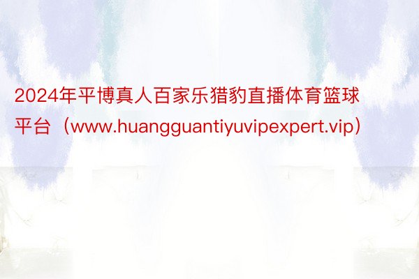 2024年平博真人百家乐猎豹直播体育篮球平台（www.huangguantiyuvipexpert.vip）