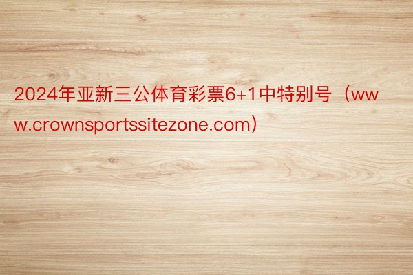 2024年亚新三公体育彩票6+1中特别号（www.crownsportssitezone.com）