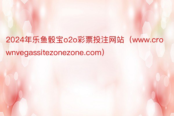 2024年乐鱼骰宝o2o彩票投注网站（www.crownvegassitezonezone.com）