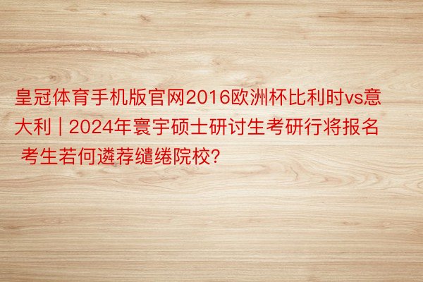 皇冠体育手机版官网2016欧洲杯比利时vs意大利 | 2024年寰宇硕士研讨生考研行将报名 考生若何遴荐缱绻院校？