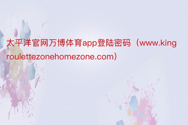 太平洋官网万博体育app登陆密码（www.kingroulettezonehomezone.com）